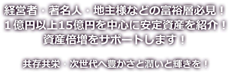 経営者・著名人・地主様などの富裕層必見！<br />
１億円以上15億円を中心に安定資産を紹介！資産倍増をサポートします！共存共栄・次世代へ豊かさと潤いと輝きを！